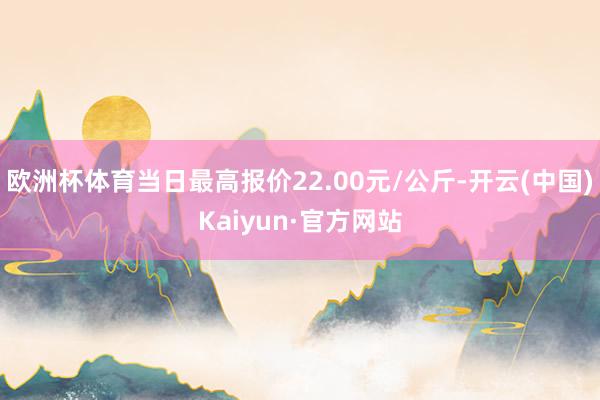 欧洲杯体育当日最高报价22.00元/公斤-开云(中国)Kaiyun·官方网站