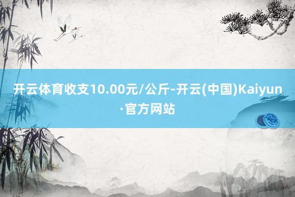 开云体育收支10.00元/公斤-开云(中国)Kaiyun·官方网站