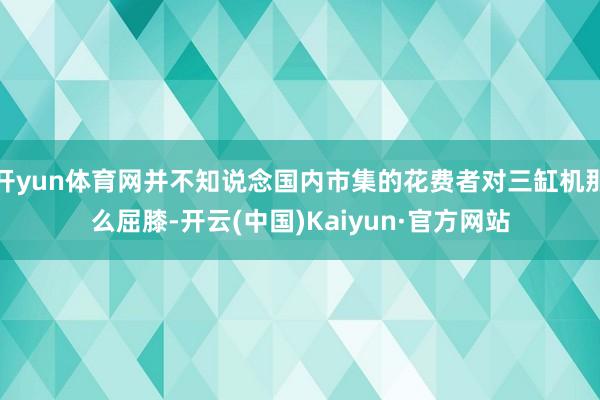 开yun体育网并不知说念国内市集的花费者对三缸机那么屈膝-开云(中国)Kaiyun·官方网站