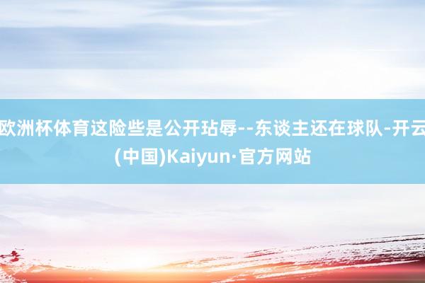 欧洲杯体育这险些是公开玷辱--东谈主还在球队-开云(中国)Kaiyun·官方网站