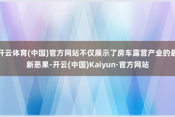 开云体育(中国)官方网站不仅展示了房车露营产业的最新恶果-开云(中国)Kaiyun·官方网站
