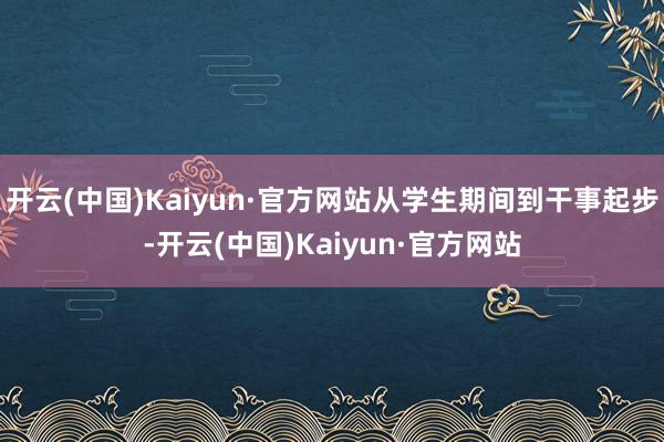 开云(中国)Kaiyun·官方网站从学生期间到干事起步-开云(中国)Kaiyun·官方网站