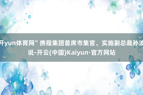 开yun体育网”携程集团首席市集官、实施副总裁孙波说-开云(中国)Kaiyun·官方网站