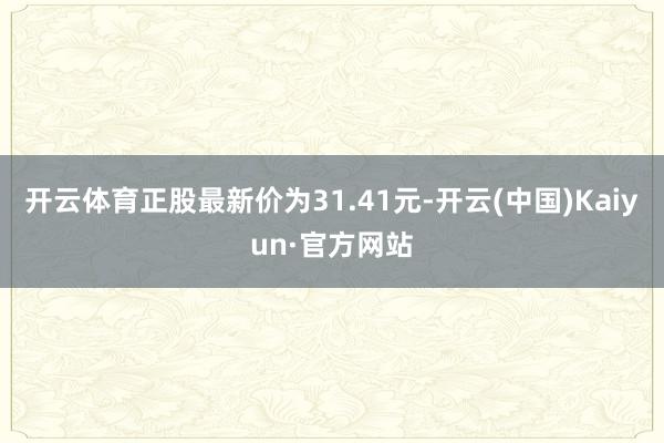 开云体育正股最新价为31.41元-开云(中国)Kaiyun·官方网站