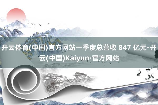 开云体育(中国)官方网站一季度总营收 847 亿元-开云(中国)Kaiyun·官方网站