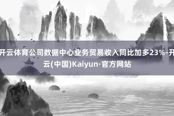 开云体育公司数据中心业务贸易收入同比加多23%-开云(中国)Kaiyun·官方网站