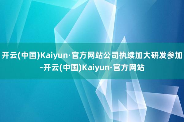开云(中国)Kaiyun·官方网站公司执续加大研发参加-开云(中国)Kaiyun·官方网站