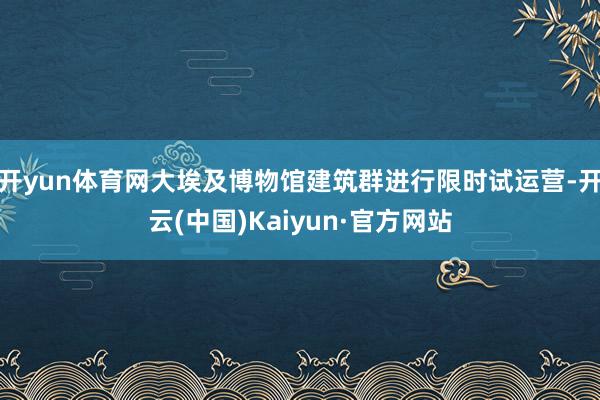 开yun体育网大埃及博物馆建筑群进行限时试运营-开云(中国)Kaiyun·官方网站