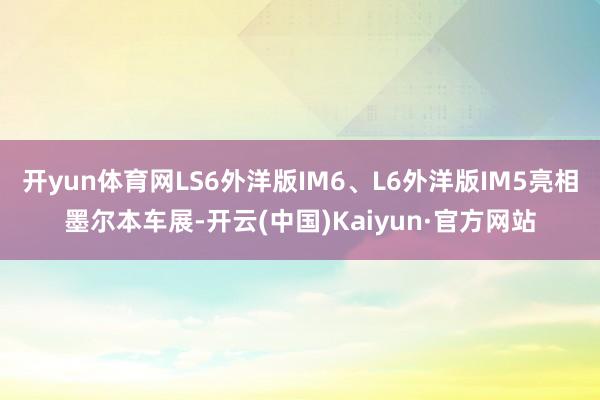 开yun体育网LS6外洋版IM6、L6外洋版IM5亮相墨尔本车展-开云(中国)Kaiyun·官方网站