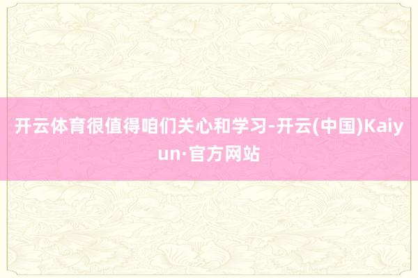 开云体育很值得咱们关心和学习-开云(中国)Kaiyun·官方网站