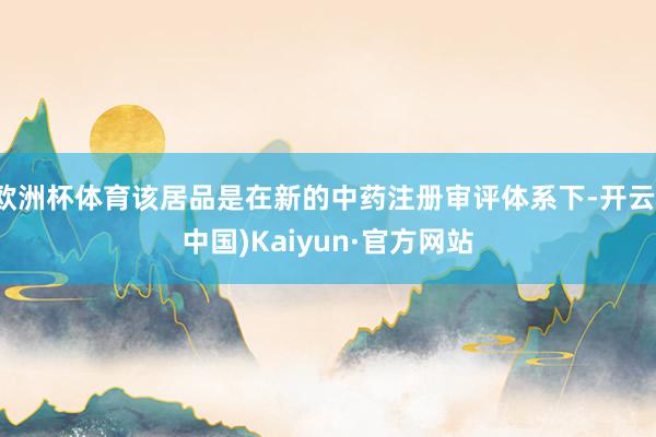 欧洲杯体育该居品是在新的中药注册审评体系下-开云(中国)Kaiyun·官方网站