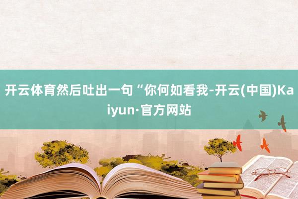 开云体育然后吐出一句“你何如看我-开云(中国)Kaiyun·官方网站