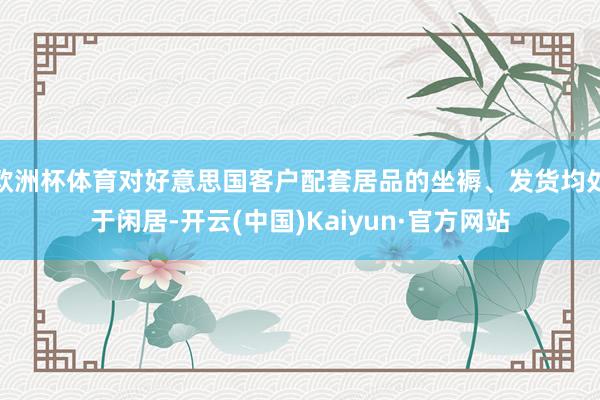 欧洲杯体育对好意思国客户配套居品的坐褥、发货均处于闲居-开云(中国)Kaiyun·官方网站