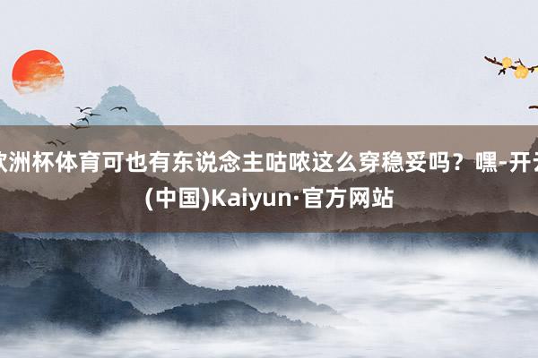 欧洲杯体育可也有东说念主咕哝这么穿稳妥吗？嘿-开云(中国)Kaiyun·官方网站