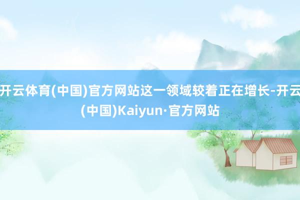 开云体育(中国)官方网站这一领域较着正在增长-开云(中国)Kaiyun·官方网站