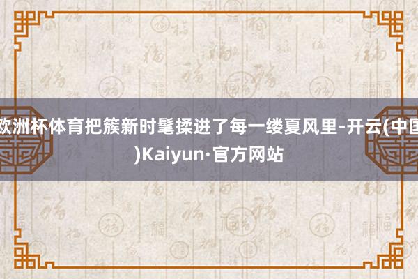 欧洲杯体育把簇新时髦揉进了每一缕夏风里-开云(中国)Kaiyun·官方网站