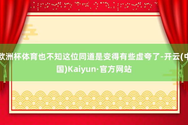 欧洲杯体育也不知这位同道是变得有些虚夸了-开云(中国)Kaiyun·官方网站