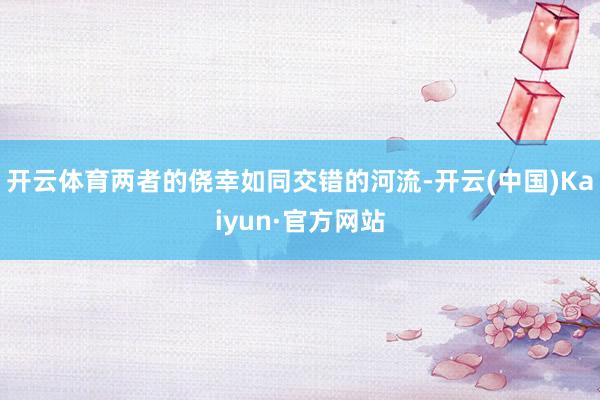 开云体育两者的侥幸如同交错的河流-开云(中国)Kaiyun·官方网站