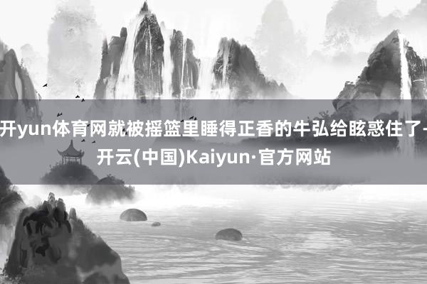 开yun体育网就被摇篮里睡得正香的牛弘给眩惑住了-开云(中国)Kaiyun·官方网站
