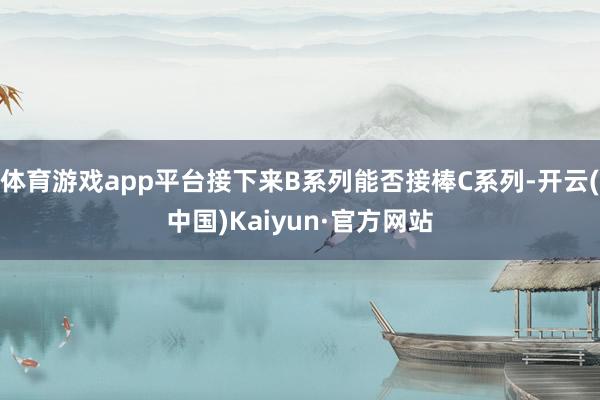 体育游戏app平台接下来B系列能否接棒C系列-开云(中国)Kaiyun·官方网站