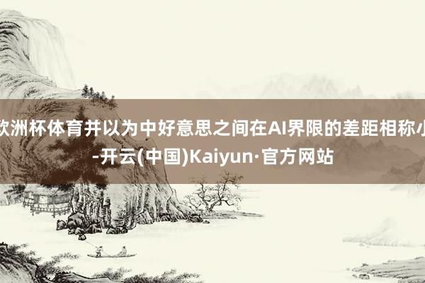 欧洲杯体育并以为中好意思之间在AI界限的差距相称小-开云(中国)Kaiyun·官方网站
