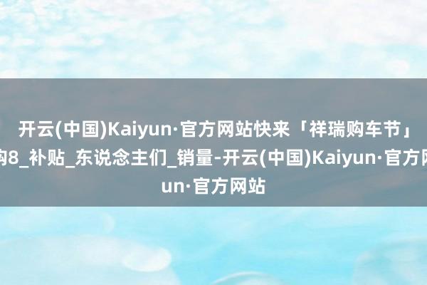 开云(中国)Kaiyun·官方网站快来「祥瑞购车节」嗨购8_补贴_东说念主们_销量-开云(中国)Kaiyun·官方网站