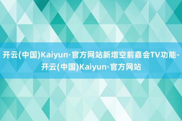 开云(中国)Kaiyun·官方网站新增空前嘉会TV功能-开云(中国)Kaiyun·官方网站