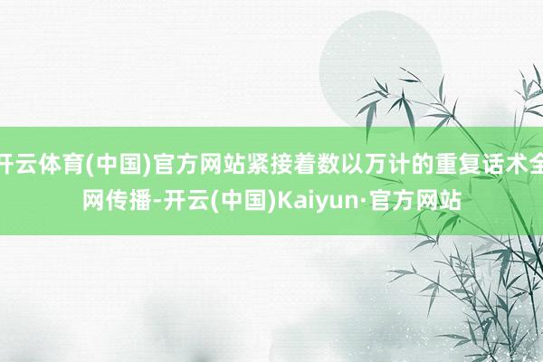 开云体育(中国)官方网站紧接着数以万计的重复话术全网传播-开云(中国)Kaiyun·官方网站