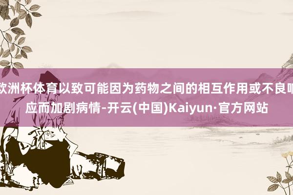 欧洲杯体育以致可能因为药物之间的相互作用或不良响应而加剧病情-开云(中国)Kaiyun·官方网站