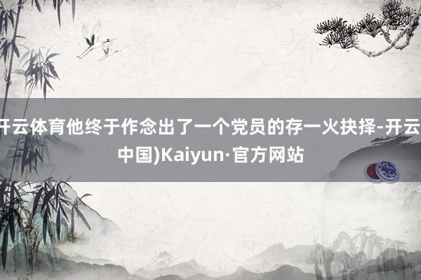 开云体育他终于作念出了一个党员的存一火抉择-开云(中国)Kaiyun·官方网站