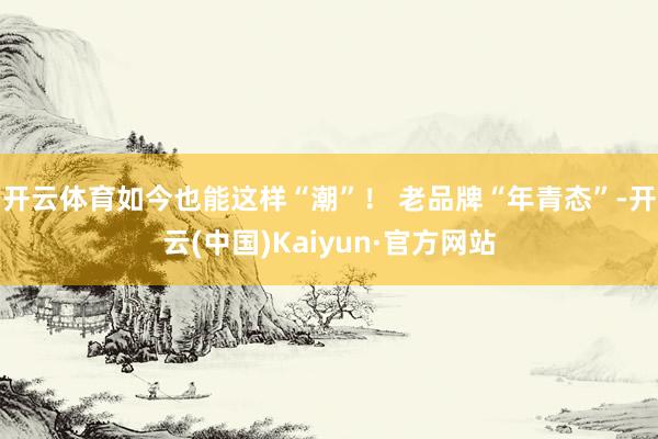 开云体育如今也能这样“潮”！ 老品牌“年青态”-开云(中国)Kaiyun·官方网站