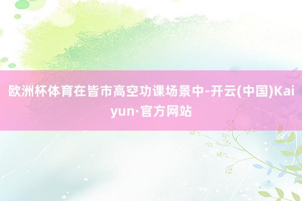 欧洲杯体育在皆市高空功课场景中-开云(中国)Kaiyun·官方网站