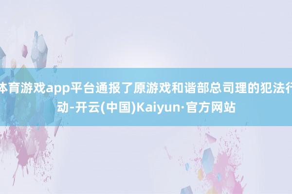 体育游戏app平台通报了原游戏和谐部总司理的犯法行动-开云(中国)Kaiyun·官方网站