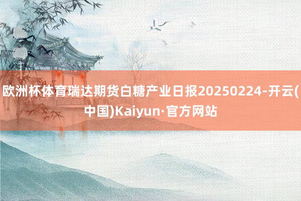 欧洲杯体育瑞达期货白糖产业日报20250224-开云(中国)Kaiyun·官方网站