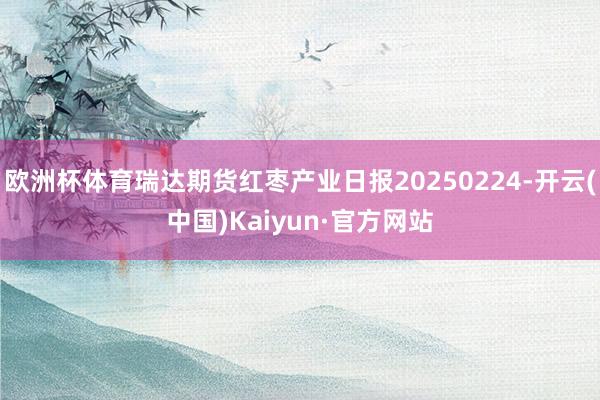 欧洲杯体育瑞达期货红枣产业日报20250224-开云(中国)Kaiyun·官方网站