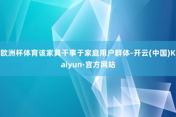 欧洲杯体育该家具干事于家庭用户群体-开云(中国)Kaiyun·官方网站