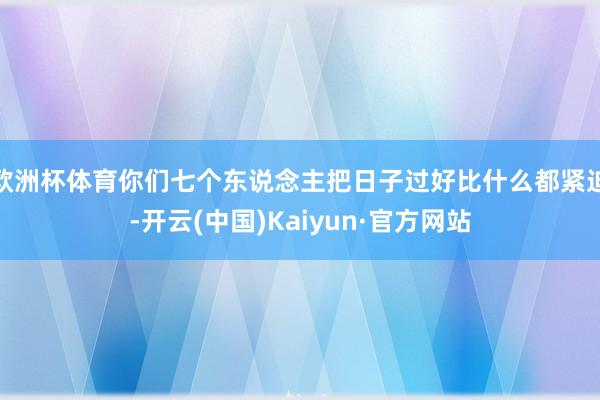 欧洲杯体育你们七个东说念主把日子过好比什么都紧迫-开云(中国)Kaiyun·官方网站