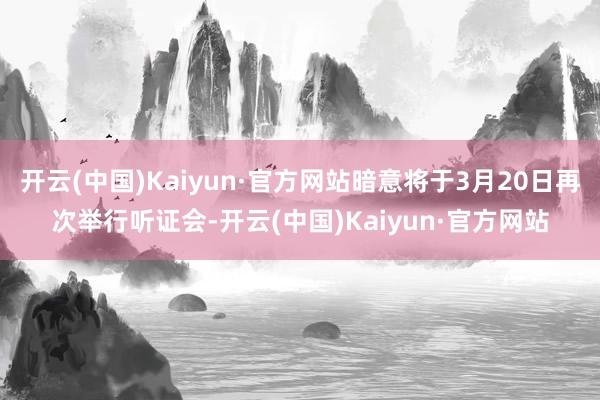 开云(中国)Kaiyun·官方网站暗意将于3月20日再次举行听证会-开云(中国)Kaiyun·官方网站