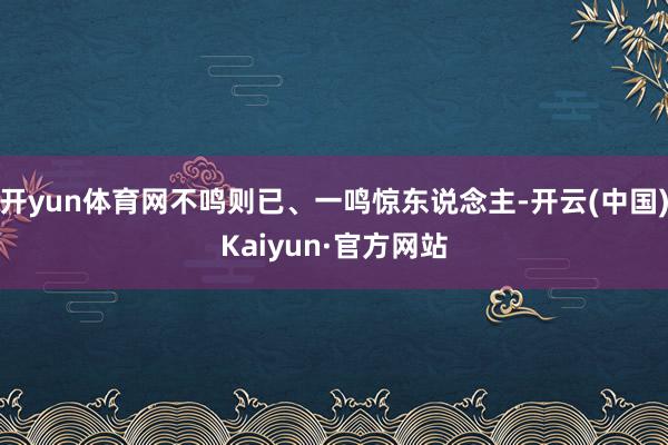 开yun体育网不鸣则已、一鸣惊东说念主-开云(中国)Kaiyun·官方网站
