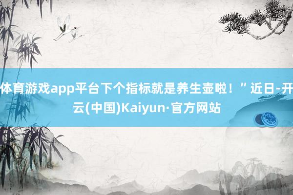 体育游戏app平台下个指标就是养生壶啦！”近日-开云(中国)Kaiyun·官方网站