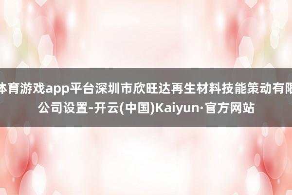 体育游戏app平台深圳市欣旺达再生材料技能策动有限公司设置-开云(中国)Kaiyun·官方网站