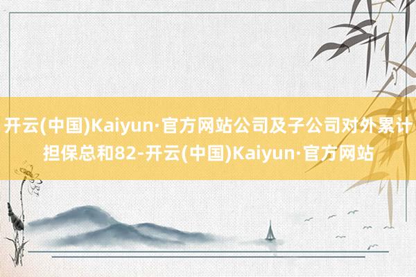 开云(中国)Kaiyun·官方网站公司及子公司对外累计担保总和82-开云(中国)Kaiyun·官方网站