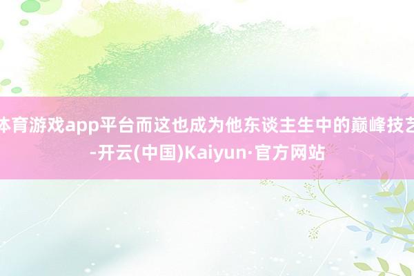 体育游戏app平台而这也成为他东谈主生中的巅峰技艺-开云(中国)Kaiyun·官方网站