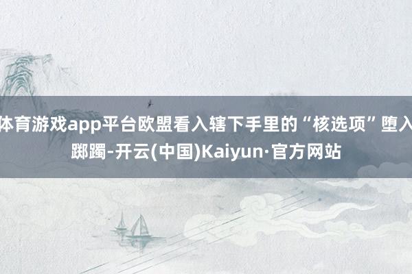 体育游戏app平台欧盟看入辖下手里的“核选项”堕入踯躅-开云(中国)Kaiyun·官方网站