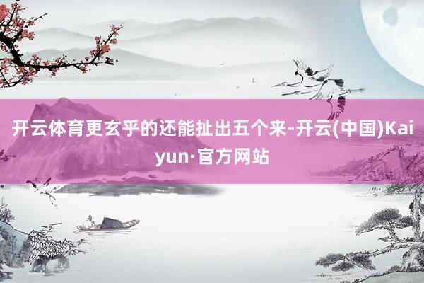 开云体育更玄乎的还能扯出五个来-开云(中国)Kaiyun·官方网站