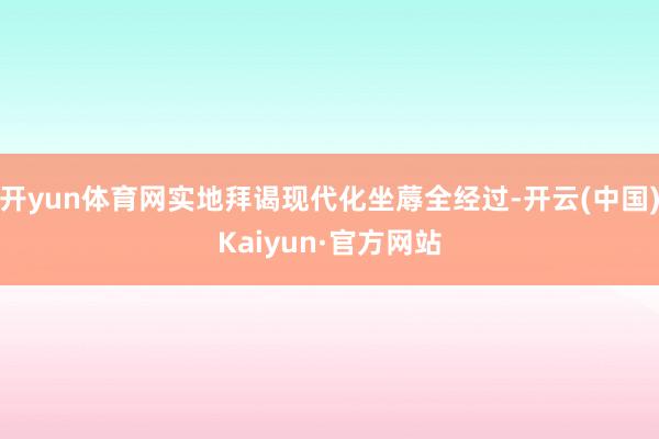 开yun体育网实地拜谒现代化坐蓐全经过-开云(中国)Kaiyun·官方网站