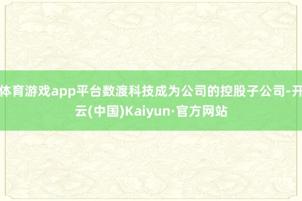 体育游戏app平台数渡科技成为公司的控股子公司-开云(中国)Kaiyun·官方网站