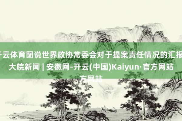 开云体育图说世界政协常委会对于提案责任情况的汇报_大皖新闻 | 安徽网-开云(中国)Kaiyun·官方网站