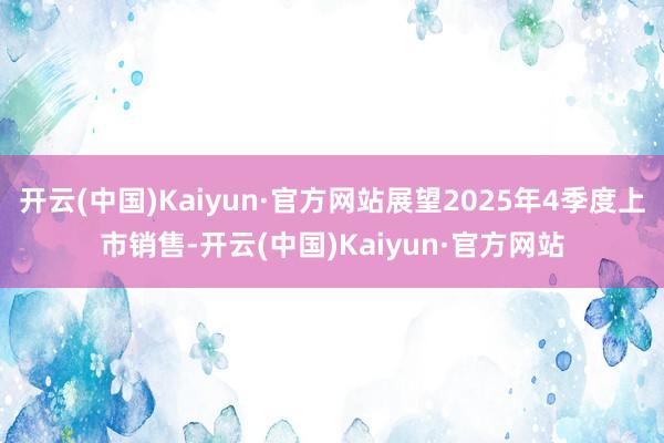 开云(中国)Kaiyun·官方网站展望2025年4季度上市销售-开云(中国)Kaiyun·官方网站