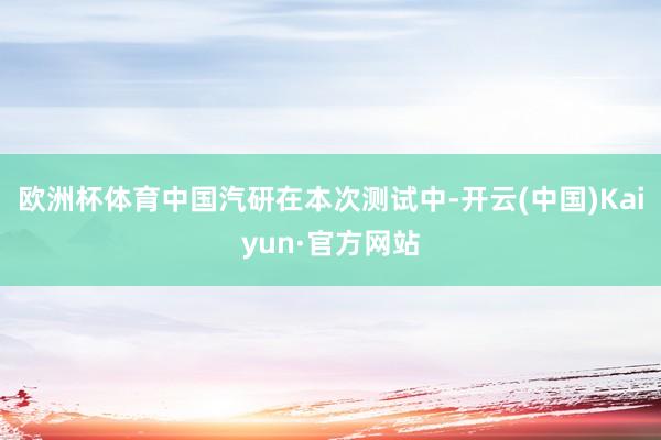 欧洲杯体育中国汽研在本次测试中-开云(中国)Kaiyun·官方网站